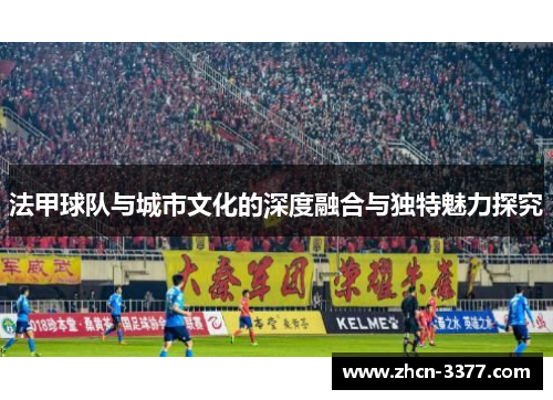 法甲球队与城市文化的深度融合与独特魅力探究