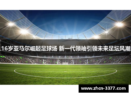 16岁亚马尔崛起足球场 新一代领袖引领未来足坛风潮