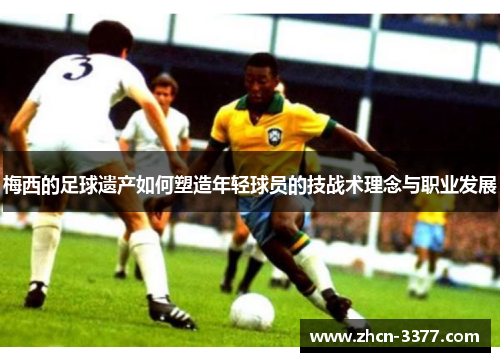 梅西的足球遗产如何塑造年轻球员的技战术理念与职业发展