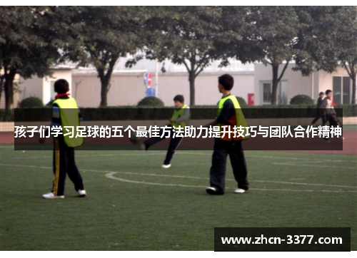 孩子们学习足球的五个最佳方法助力提升技巧与团队合作精神