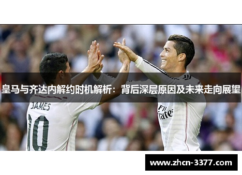 皇马与齐达内解约时机解析：背后深层原因及未来走向展望