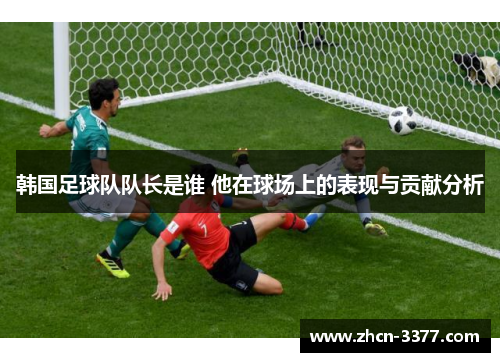 韩国足球队队长是谁 他在球场上的表现与贡献分析