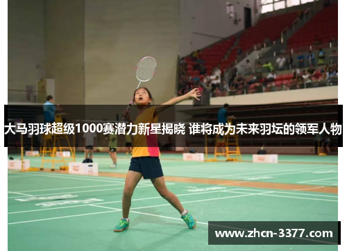 大马羽球超级1000赛潜力新星揭晓 谁将成为未来羽坛的领军人物